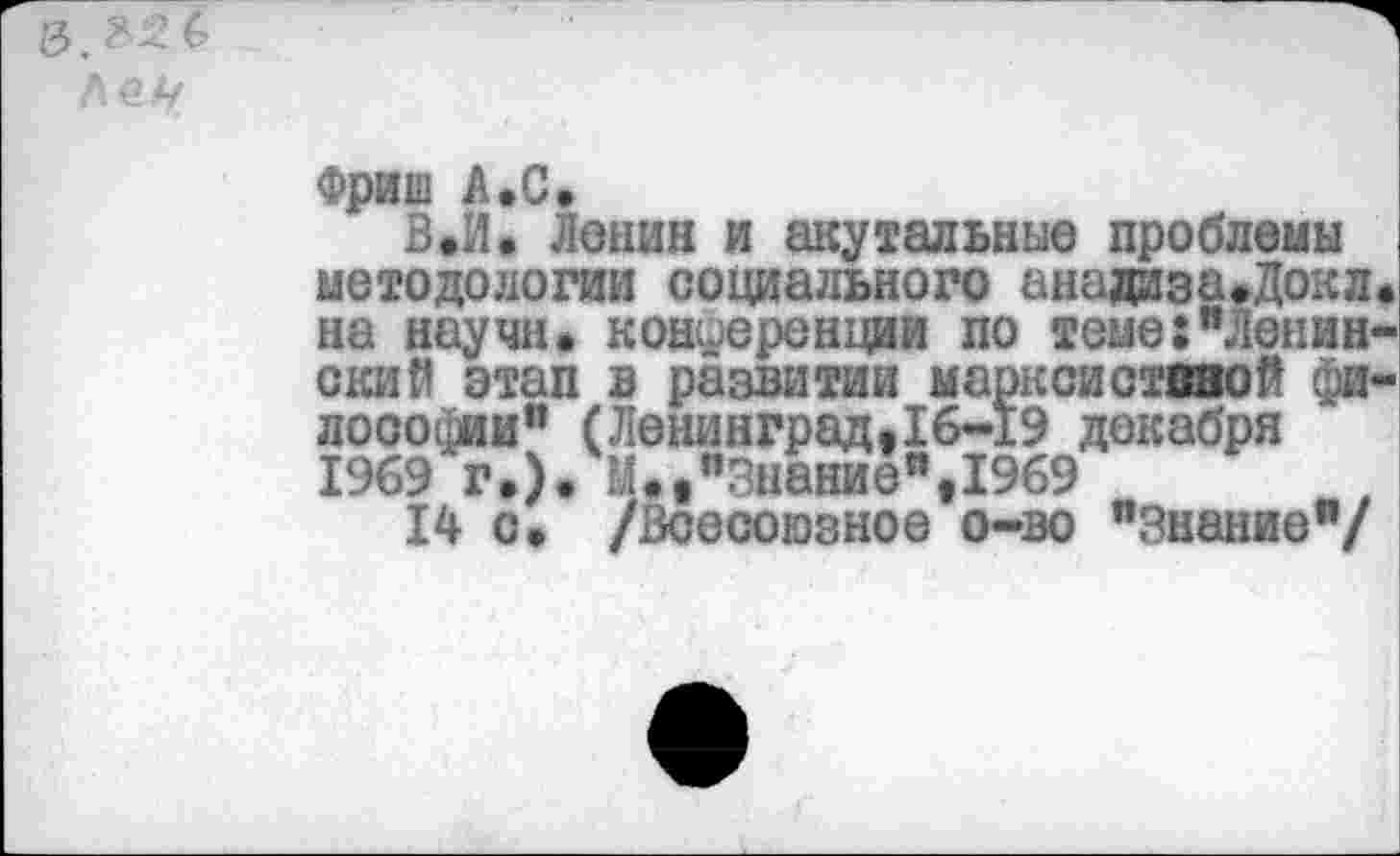 ﻿Фриш А.С.
В.И. Ланий и акутадьные проблемы методологии социального анадизаеДокле на научи, конференции по теме:"Ленинский этап в развитии маркойствяой философии" (Ленинград.16-19 декабря 1969 г»). М«е"Знание",1969
14 с. /Всесоюзное о-во "Знание"/